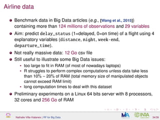 Airline data
Benchmark data in Big Data articles (e.g., [Wang et al., 2015])
containing more than 124 millions of observations and 29 variables
Aim: predict delay_status (1=delayed, 0=on time) of a ﬂight using 4
explanatory variables (distance, night, week-end,
departure_time).
Not really massive data: 12 Go csv ﬁle
Still useful to illustrate some Big Data issues:
too large to ﬁt in RAM (of most of nowadays laptops)
R struggles to perform complex computations unless data take less
than 10% − 20% of RAM (total memory size of manipulated objects
cannot exceed RAM limit)
long computation times to deal with this dataset
Preliminary experiments on a Linux 64 bits server with 8 processors,
32 cores and 256 Go of RAM
Nathalie Villa-Vialaneix | RF for Big Data 34/39
 