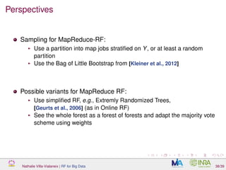 Perspectives
Sampling for MapReduce-RF:
Use a partition into map jobs stratiﬁed on Y, or at least a random
partition
Use the Bag of Little Bootstrap from [Kleiner et al., 2012]
Possible variants for MapReduce RF:
Use simpliﬁed RF, e.g., Extremly Randomized Trees,
[Geurts et al., 2006] (as in Online RF)
See the whole forest as a forest of forests and adapt the majority vote
scheme using weights
Nathalie Villa-Vialaneix | RF for Big Data 38/39
 