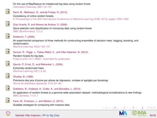 On the use of MapReduce for imbalanced big data using random forest.
Information Sciences, 285:112–137.
Denil, M., Matheson, D., and de Freitas, N. (2013).
Consistency of online random forests.
In Proceedings of the 30th International Conference on Machine Learning (ICML 2013), pages 1256–1264.
Díaz-Uriarte, R. and Alvarez de Andres, S. (2006).
Gene selection and classiﬁcation of microarray data using random forest.
BMC Bioinformatics, 7(1):3.
Dietterich, T. (2000).
An experimental comparison of three methods for constructing ensembles of decision trees: bagging, boosting, and
randomization.
Machine Learning, 40(2):139–157.
Genuer, R., Poggi, J., Tuleau-Malot, C., and Villa-Vialaneix, N. (2015).
Random forests for big data.
Preprint arXiv:1511.08327. Submitted for publication.
Geurts, P., Ernst, D., and Wehenkel, L. (2006).
Extremely randomized trees.
Machine Learning, 63(1):3–42.
Ghattas, B. (1999).
Prévisions des pics d’ozone par arbres de régression, simples et agrégés par bootstrap.
Revue de statistique appliquée, 47(2):61–80.
Goldstein, B., Hubbard, A., Cutler, A., and Barcellos, L. (2010).
An application of random forests to a genome-wide association dataset: methodological considerations & new ﬁndings.
BMC Genetics, 11(1):1.
Kane, M., Emerson, J., and Weston, S. (2013).
Scalable strategies for computing with massive data.
Nathalie Villa-Vialaneix | RF for Big Data 39/39
 