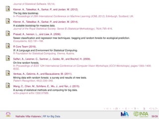 Journal of Statistical Software, 55(14).
Kleiner, A., Talwalkar, A., Sarkar, P., and Jordan, M. (2012).
The big data bootstrap.
In Proceedings of 29th International Conference on Machine Learning (ICML 2012), Edinburgh, Scotland, UK.
Kleiner, A., Talwalkar, A., Sarkar, P., and Jordan, M. (2014).
A scalable bootstrap for massive data.
Journal of the Royal Statistical Society: Series B (Statistical Methodology), 76(4):795–816.
Prasad, A., Iverson, L., and Liaw, A. (2006).
Newer classiﬁcation and regression tree techniques: bagging and random forests for ecological prediction.
Ecosystems, 9(2):181–199.
R Core Team (2016).
R: A Language and Environment for Statistical Computing.
R Foundation for Statistical Computing, Vienna, Austria.
Saffari, A., Leistner, C., Santner, J., Godec, M., and Bischof, H. (2009).
On-line random forests.
In Proceedings of IEEE 12th International Conference on Computer Vision Workshops (ICCV Workshops), pages 1393–1400.
IEEE.
Verikas, A., Gelzinis, A., and Bacauskiene, M. (2011).
Mining data with random forests: a survey and results of new tests.
Pattern Recognition, 44(2):330–349.
Wang, C., Chen, M., Schifano, E., Wu, J., and Yan, J. (2015).
A survey of statistical methods and computing for big data.
arXiv preprint arXiv:1502.07989.
Nathalie Villa-Vialaneix | RF for Big Data 39/39
 