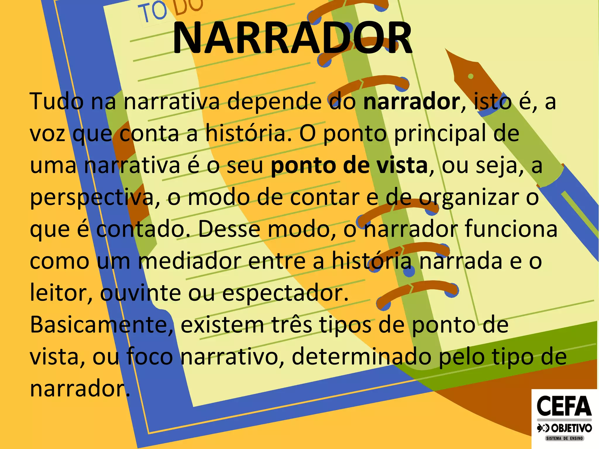 NARRADOR
Tudo na narrativa depende do narrador, isto é, a
voz que conta a história. O ponto principal de
uma narrativa é o seu ponto de vista, ou seja, a
perspectiva, o modo de contar e de organizar o
que é contado. Desse modo, o narrador funciona
como um mediador entre a história narrada e o
leitor, ouvinte ou espectador.
Basicamente, existem três tipos de ponto de
vista, ou foco narrativo, determinado pelo tipo de
narrador.
 