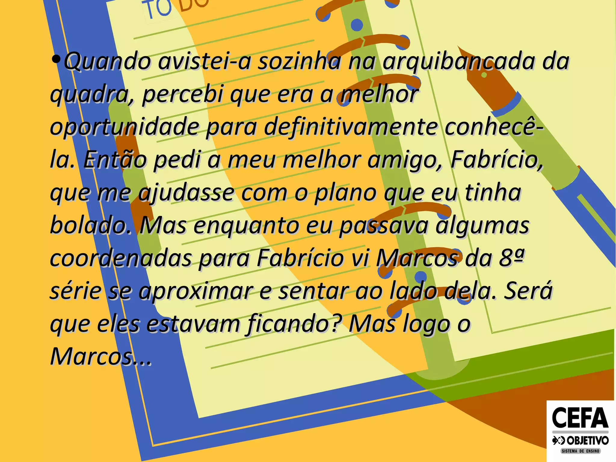 •Quando avistei-a sozinha na arquibancada daQuando avistei-a sozinha na arquibancada da
quadra, percebi que era a melhorquadra, percebi que era a melhor
oportunidade para definitivamente conhecê-oportunidade para definitivamente conhecê-
la. Então pedi a meu melhor amigo, Fabrício,la. Então pedi a meu melhor amigo, Fabrício,
que me ajudasse com o planoque me ajudasse com o plano que eu tinhaque eu tinha
bolado. Mas enquanto eu passava algumasbolado. Mas enquanto eu passava algumas
coordenadas para Fabríciocoordenadas para Fabrício vi Marcos da 8ªvi Marcos da 8ª
série se aproximar e sentar ao lado dela. Serásérie se aproximar e sentar ao lado dela. Será
que eles estavam ficando? Mas logo oque eles estavam ficando? Mas logo o
Marcos...Marcos...
 
