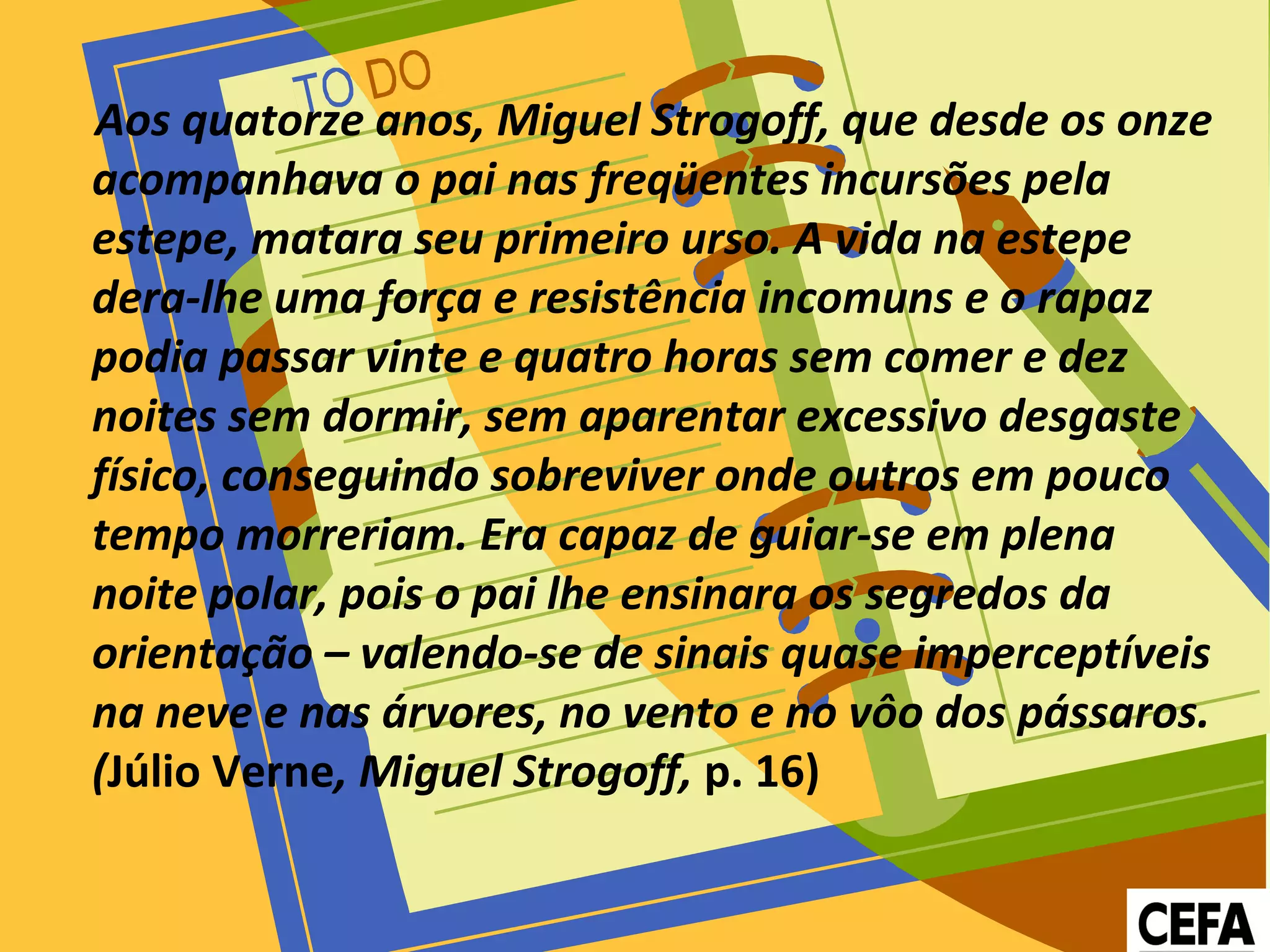 Aos quatorze anos, Miguel Strogoff, que desde os onze
acompanhava o pai nas freqüentes incursões pela
estepe, matara seu primeiro urso. A vida na estepe
dera-lhe uma força e resistência incomuns e o rapaz
podia passar vinte e quatro horas sem comer e dez
noites sem dormir, sem aparentar excessivo desgaste
físico, conseguindo sobreviver onde outros em pouco
tempo morreriam. Era capaz de guiar-se em plena
noite polar, pois o pai lhe ensinara os segredos da
orientação – valendo-se de sinais quase imperceptíveis
na neve e nas árvores, no vento e no vôo dos pássaros.
(Júlio Verne, Miguel Strogoff, p. 16)
 