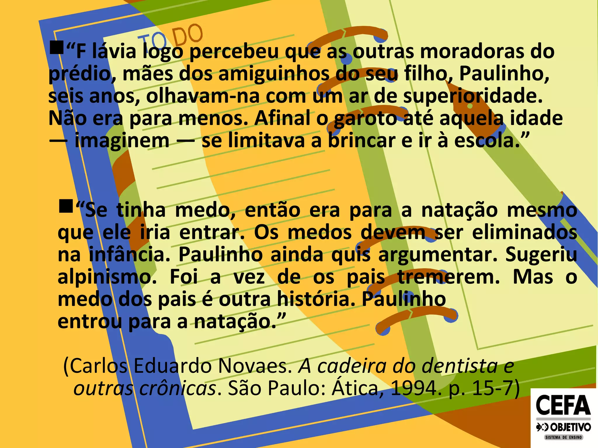“F lávia logo percebeu que as outras moradoras do
prédio, mães dos amiguinhos do seu filho, Paulinho,
seis anos, olhavam-na com um ar de superioridade.
Não era para menos. Afinal o garoto até aquela idade
— imaginem — se limitava a brincar e ir à escola.”
“Se tinha medo, então era para a natação mesmo
que ele iria entrar. Os medos devem ser eliminados
na infância. Paulinho ainda quis argumentar. Sugeriu
alpinismo. Foi a vez de os pais tremerem. Mas o
medo dos pais é outra história. Paulinho
entrou para a natação.”
(Carlos Eduardo Novaes. A cadeira do dentista e
outras crônicas. São Paulo: Ática, 1994. p. 15-7)
 
