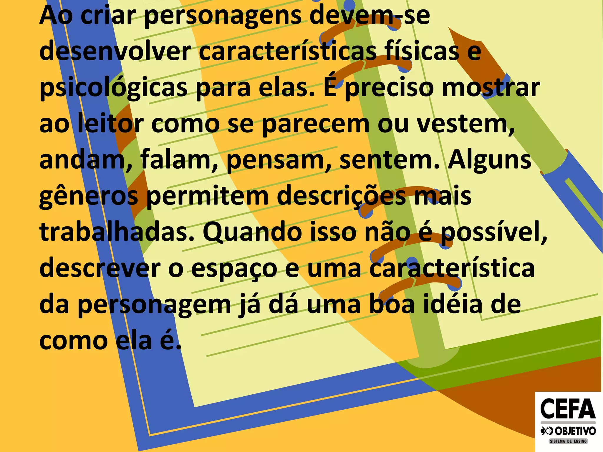 Ao criar personagens devem-se
desenvolver características físicas e
psicológicas para elas. É preciso mostrar
ao leitor como se parecem ou vestem,
andam, falam, pensam, sentem. Alguns
gêneros permitem descrições mais
trabalhadas. Quando isso não é possível,
descrever o espaço e uma característica
da personagem já dá uma boa idéia de
como ela é.
 