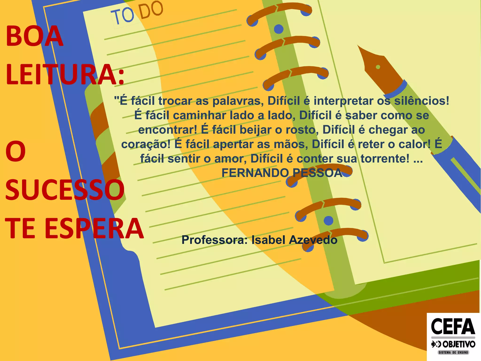 BOA
LEITURA:
O
SUCESSO
TE ESPERA
"É fácil trocar as palavras, Difícil é interpretar os silêncios!
É fácil caminhar lado a lado, Difícil é saber como se
encontrar! É fácil beijar o rosto, Difícil é chegar ao
coração! É fácil apertar as mãos, Difícil é reter o calor! É
fácil sentir o amor, Difícil é conter sua torrente! ...
FERNANDO PESSOA
Professora: Isabel Azevedo
 