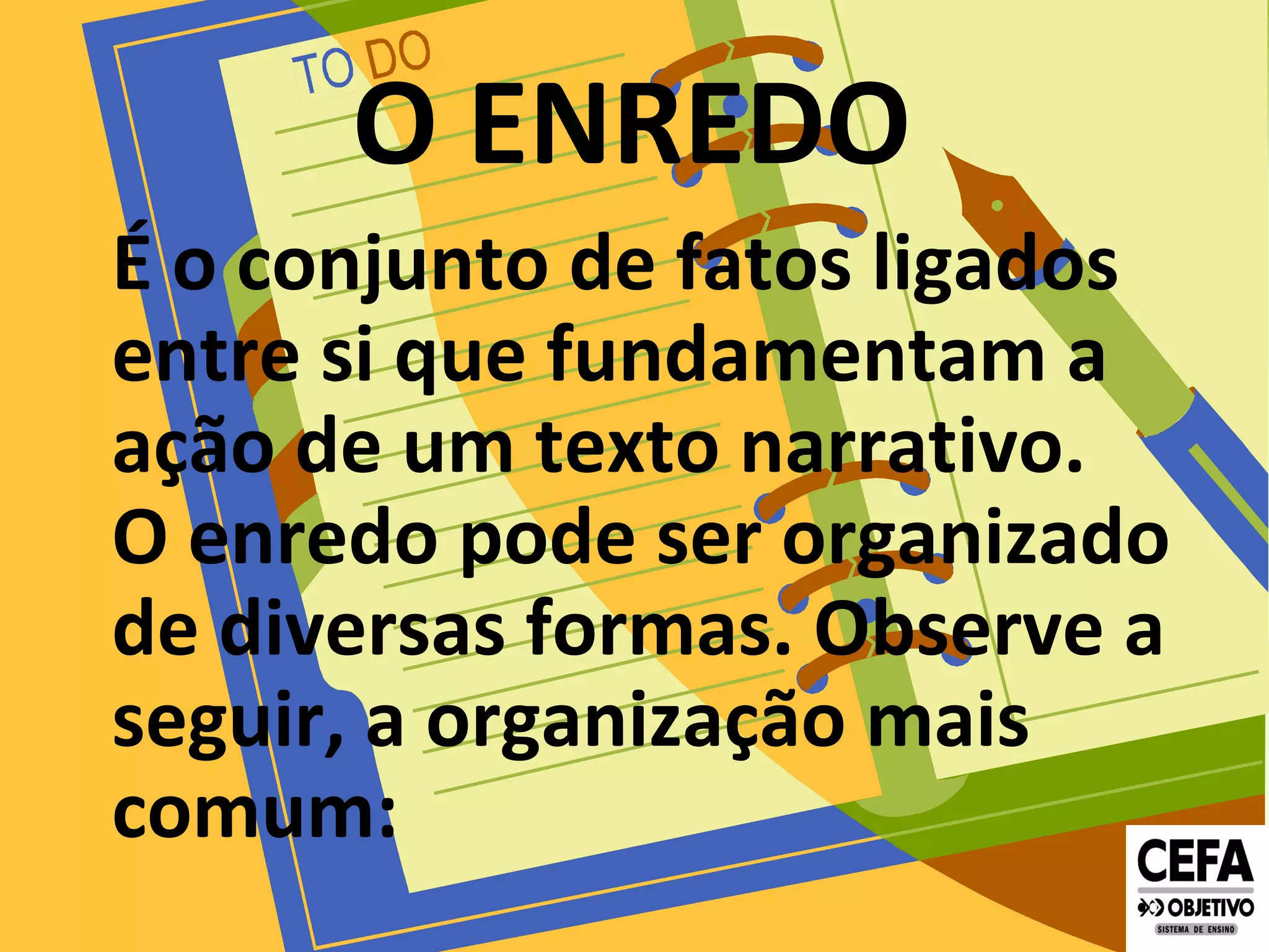 O ENREDO
É o conjunto de fatos ligados
entre si que fundamentam a
ação de um texto narrativo.
O enredo pode ser organizado
de diversas formas. Observe a
seguir, a organização mais
comum:
 