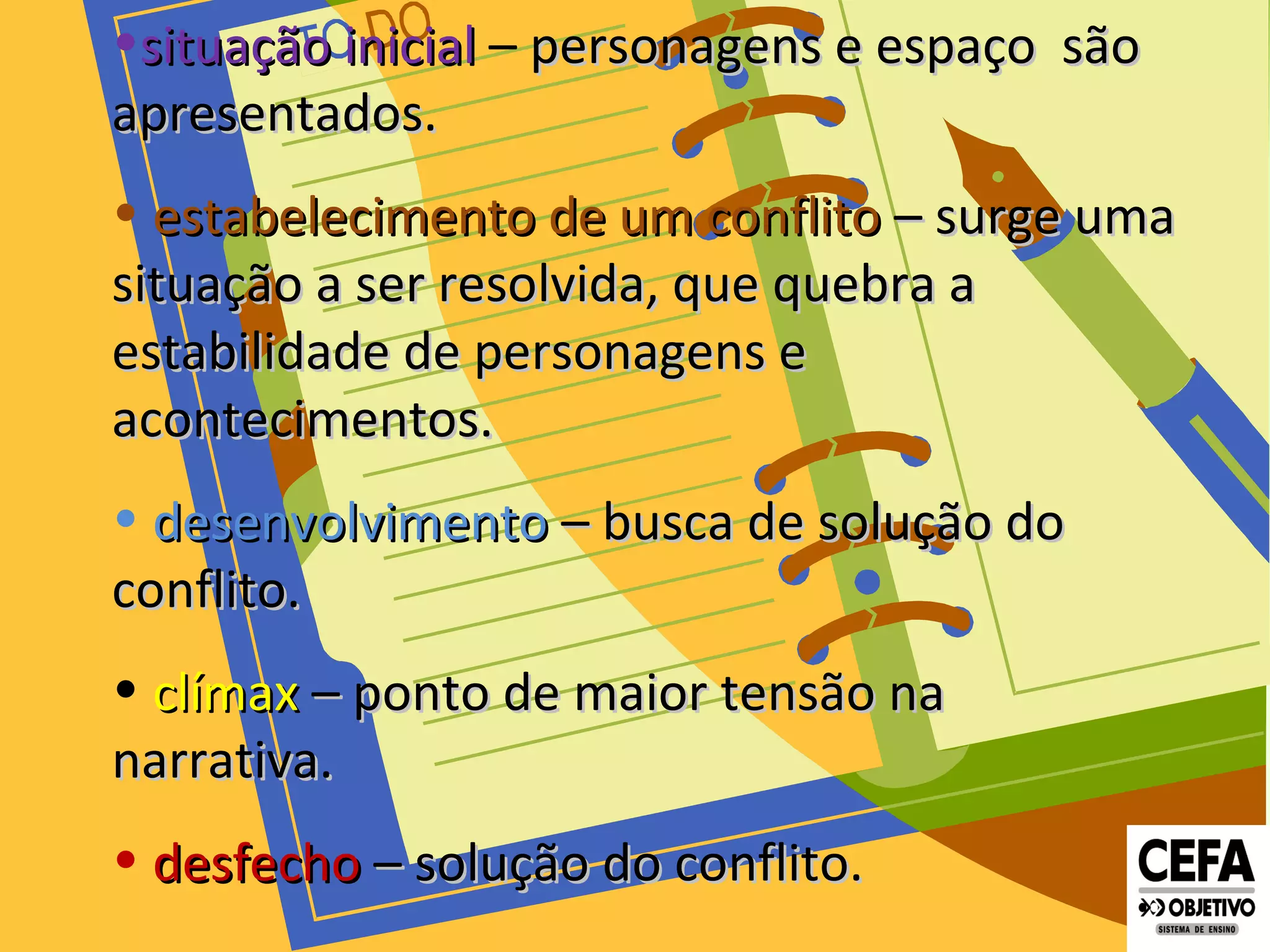 •situação inicialsituação inicial – personagens e espaço sãopersonagens e espaço são
apresentados.apresentados.
• estabelecimento de um conflitoestabelecimento de um conflito – surge uma– surge uma
situação a ser resolvida, que quebra asituação a ser resolvida, que quebra a
estabilidade de personagens eestabilidade de personagens e
acontecimentos.acontecimentos.
• desenvolvimentodesenvolvimento – busca de solução do– busca de solução do
conflito.conflito.
• clímaxclímax – ponto de maior tensão na– ponto de maior tensão na
narrativa.narrativa.
• desfechodesfecho – solução do conflito.– solução do conflito.
 