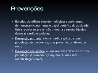 Pr evenções

 Estudos científicos e epidemiológicos consistentes
  demonstram claramente o papel benéfico da atividade
  física regular na prevenção primária e secundária das
  doenças cardiovasculares;
 Prevenção primária: é uma medida aplicada uma
  população sem a doença, mas presente os fatores de
  risco;
 Prevenção secundária: é uma medida aplicada em uma
  população já com doença isquêmica, mas sem
  manifestação clínica;
 