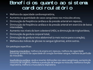Benef í ci os quant o ao si st ema
         car di oci r cul at ór i o
   Melhora da capacidade cardiorespiratória;
   Aumento na quantidade de vasos sanguíneos nos músculos ativos;
   Diminuição da freqüência cardíaca e da pressão arterial em repouso;
   Diminuição da freqüência cardíaca e da pressão arterial em exercício de baixa
    intensidade;
   Aumento nos níveis do bom colesterol (HDL) e diminuição de triglicerídeos;
   Diminuição da gordura corporal total;
   Diminuição da gordura intra-abdominal (a mais nociva para o coração);
   Melhora dos índices de glicose no sangue (glicemia), entre outros.

Em patologias específicas:
    Isquemia miocárdica: melhora da angina em repouso; melhora da capacidade
    funcional; aumento da capacidade do coração bombear sangue; melhora da perfusão
    do miocárdio.
    Insuficiência cardíaca: ajuda a reverter disfunções nos vasos sangüíneos; aumento do
    consumo de oxigênio; melhora a produção de energia no músculo; melhora a função
    respiratória; melhora a musculatura respiratória.
 