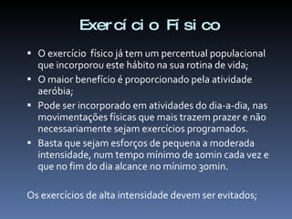 Exer cí ci o Fí si co
 O exercício físico já tem um percentual populacional
  que incorporou este hábito na sua rotina de vida;
 O maior benefício é proporcionado pela atividade
  aeróbia;
 Pode ser incorporado em atividades do dia-a-dia, nas
  movimentações físicas que mais trazem prazer e não
  necessariamente sejam exercícios programados.
 Basta que sejam esforços de pequena a moderada
  intensidade, num tempo mínimo de 10min cada vez e
  que no fim do dia alcance no mínimo 30min.

Os exercícios de alta intensidade devem ser evitados;
 