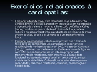 Exer cí ci os r el aci onados à
       car di opat i as:
 Cardiopatia hipertensiva: Para Heiward (2004), o treinamento
  aeróbio diminui a pressão arterial em indivíduos com hipertensão
  diagnosticada de leve a moderada. No estudo de Kelley e Kelley
  (2000), concluiu-se que os efeitos do treino de força podem
  reduzir a pressão arterial sistólica e diastólica de repouso de 2% a
  4% em adultos, depois de submetidos a um treinamento de
  força.
 Cardiopatia coronariana: estudos comprovam que o treino de
  força deve ser considerado um componente importante na
  reabilitação de mulheres idosas com DAC. No estudo, Ades et al
  (2003), constatou que mulheres com idades em torno de 65 anos
  com DAC que participaram de um intenso programa de
  treinamento de resistência, melhoraram sua a capacidade
  funcional, e automaticamente puderam voltar a realizar suas
  atividades da vida diária. Os benefícios se estenderam para as
  capacidades, tais como resistência, equilíbrio, coordenação e
  flexibilidade.
 