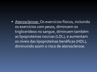  Aterosclerose: Os exercícios físicos, incluindo
  os exercícios com pesos, diminuem os
  triglicerídeos no sangue, diminuem também
  as lipoproteínas nocivas (LDL), e aumentam
  os níveis das lipoproteínas benéficas (HDL),
  diminuindo assim o risco de aterosclerose.
 