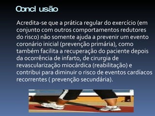 Concl usão
Acredita-se que a prática regular do exercício (em
conjunto com outros comportamentos redutores
do risco) não somente ajuda a prevenir um evento
coronário inicial (prevenção primária), como
também facilita a recuperação do paciente depois
da ocorrência de infarto, de cirurgia de
revascularização miocárdica (reabilitação) e
contribui para diminuir o risco de eventos cardíacos
recorrentes ( prevenção secundária).
 