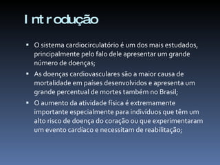 I nt r odução
 O sistema cardiocirculatório é um dos mais estudados,
  principalmente pelo falo dele apresentar um grande
  número de doenças;
 As doenças cardiovasculares são a maior causa de
  mortalidade em países desenvolvidos e apresenta um
  grande percentual de mortes também no Brasil;
 O aumento da atividade física é extremamente
  importante especialmente para indivíduos que têm um
  alto risco de doença do coração ou que experimentaram
  um evento cardíaco e necessitam de reabilitação;
 