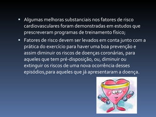  Algumas melhoras substanciais nos fatores de risco
  cardiovasculares foram demonstradas em estudos que
  prescreveram programas de treinamento físico;
 Fatores de risco devem ser levados em conta junto com a
  prática do exercício para haver uma boa prevenção e
  assim diminuir os riscos de doenças coronárias, para
  aqueles que tem pré-disposição, ou, diminuir ou
  extinguir os riscos de uma nova ocorrência desses
  episódios,para aqueles que já apresentaram a doença.
 