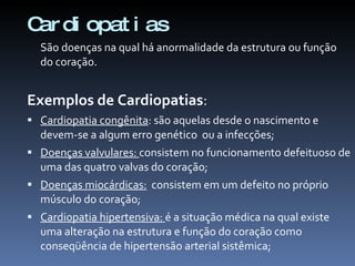 C di opat i as
 ar
  São doenças na qual há anormalidade da estrutura ou função
  do coração.


Exemplos de Cardiopatias:
 Cardiopatia congênita: são aquelas desde o nascimento e
  devem-se a algum erro genético ou a infecções;
 Doenças valvulares: consistem no funcionamento defeituoso de
  uma das quatro valvas do coração;
 Doenças miocárdicas: consistem em um defeito no próprio
  músculo do coração;
 Cardiopatia hipertensiva: é a situação médica na qual existe
  uma alteração na estrutura e função do coração como
  conseqüência de hipertensão arterial sistêmica;
 