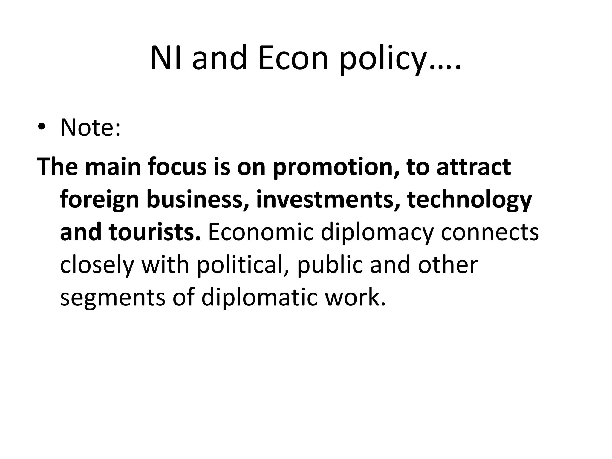 NI and Econ policy….
• Note:
The main focus is on promotion, to attract
foreign business, investments, technology
and tourists. Economic diplomacy connects
closely with political, public and other
segments of diplomatic work.
 