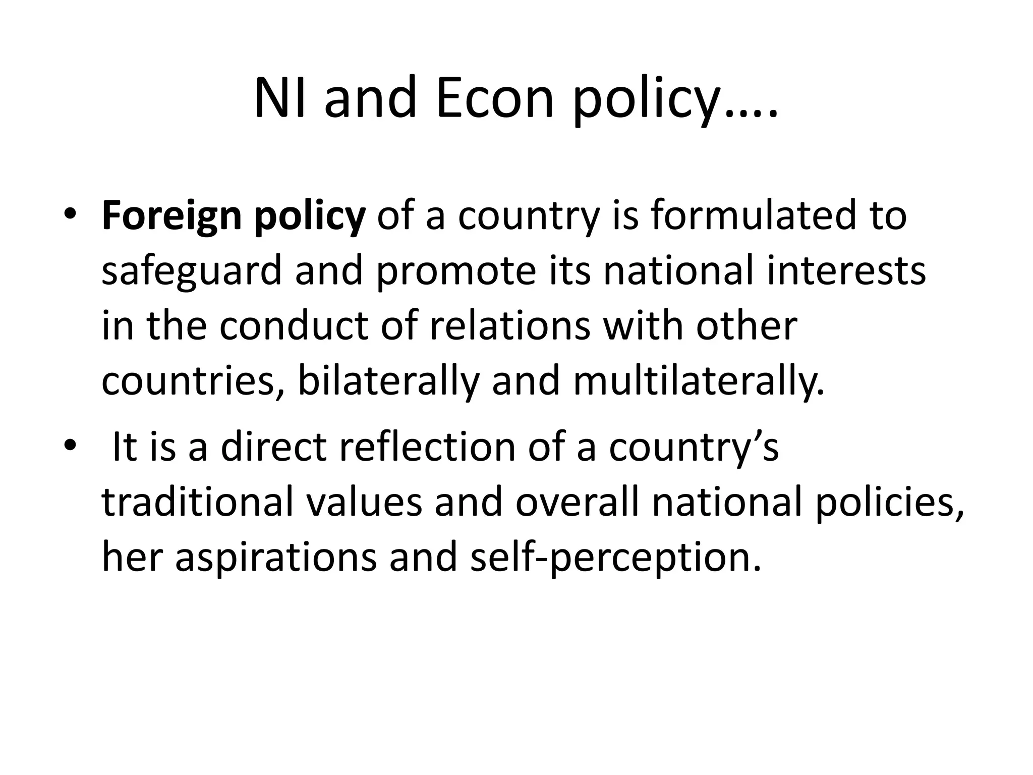 NI and Econ policy….
• Foreign policy of a country is formulated to
safeguard and promote its national interests
in the conduct of relations with other
countries, bilaterally and multilaterally.
• It is a direct reflection of a country’s
traditional values and overall national policies,
her aspirations and self-perception.
 