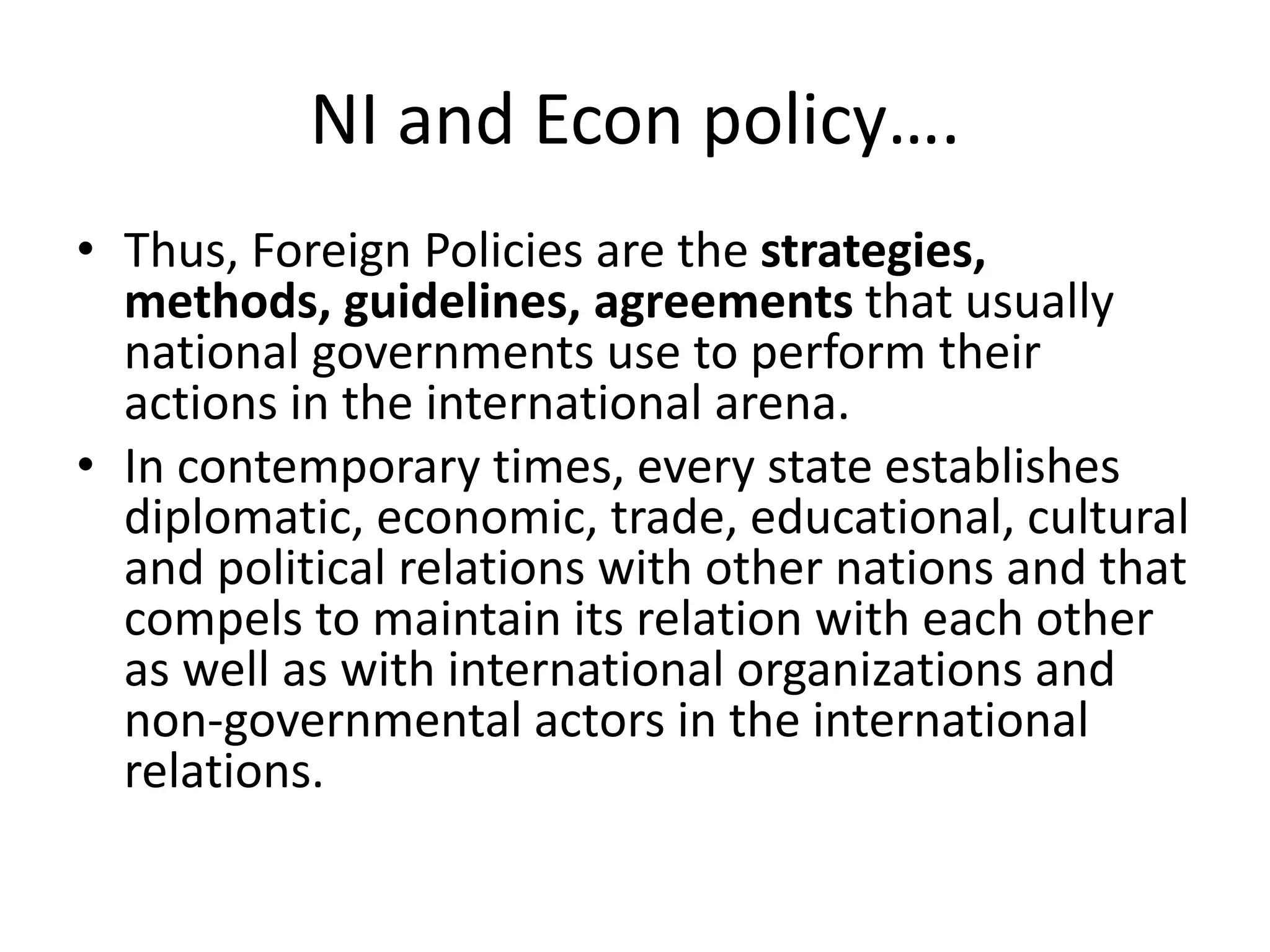 NI and Econ policy….
• Thus, Foreign Policies are the strategies,
methods, guidelines, agreements that usually
national governments use to perform their
actions in the international arena.
• In contemporary times, every state establishes
diplomatic, economic, trade, educational, cultural
and political relations with other nations and that
compels to maintain its relation with each other
as well as with international organizations and
non-governmental actors in the international
relations.
 