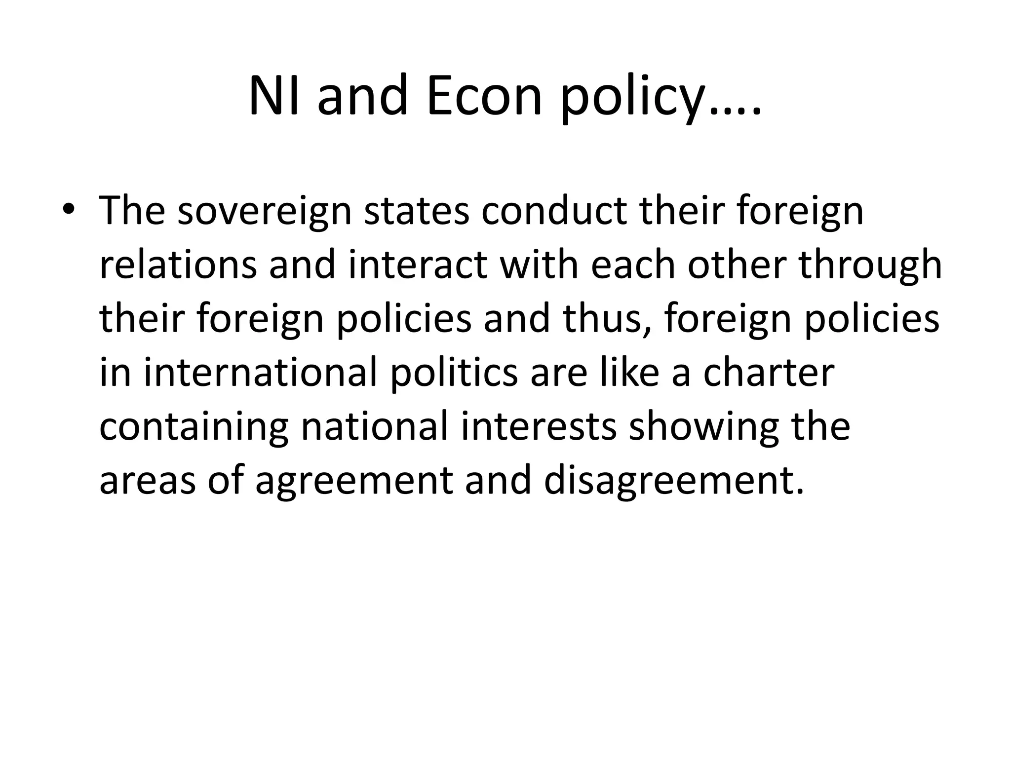 NI and Econ policy….
• The sovereign states conduct their foreign
relations and interact with each other through
their foreign policies and thus, foreign policies
in international politics are like a charter
containing national interests showing the
areas of agreement and disagreement.
 