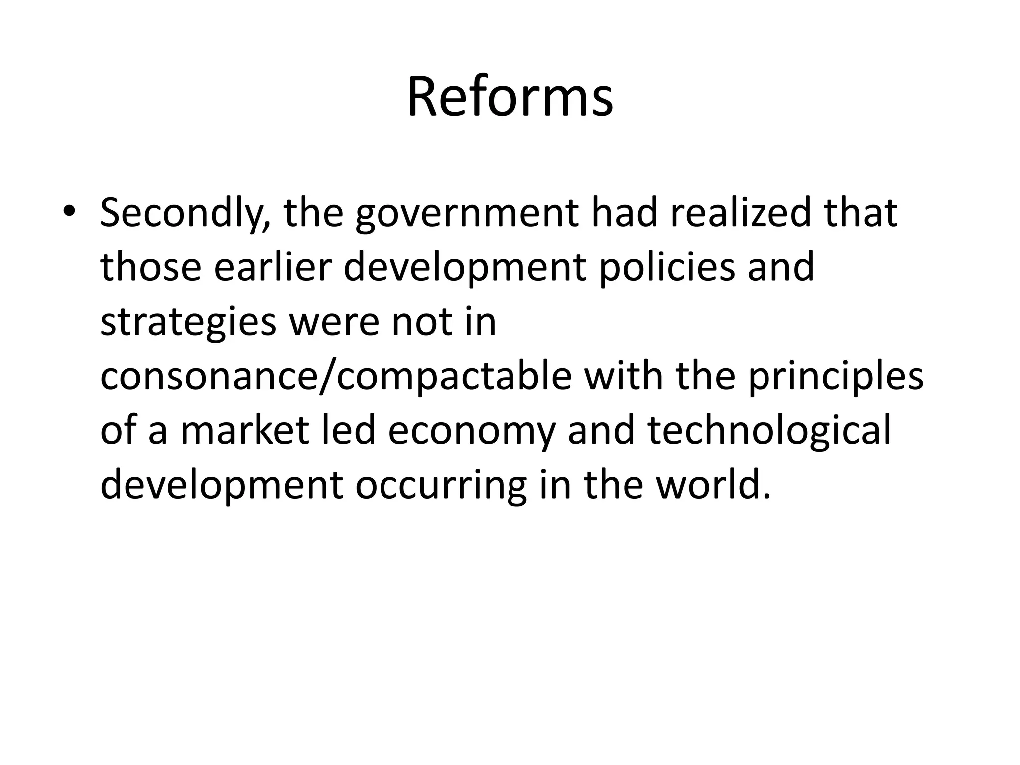 Reforms
• Secondly, the government had realized that
those earlier development policies and
strategies were not in
consonance/compactable with the principles
of a market led economy and technological
development occurring in the world.
 