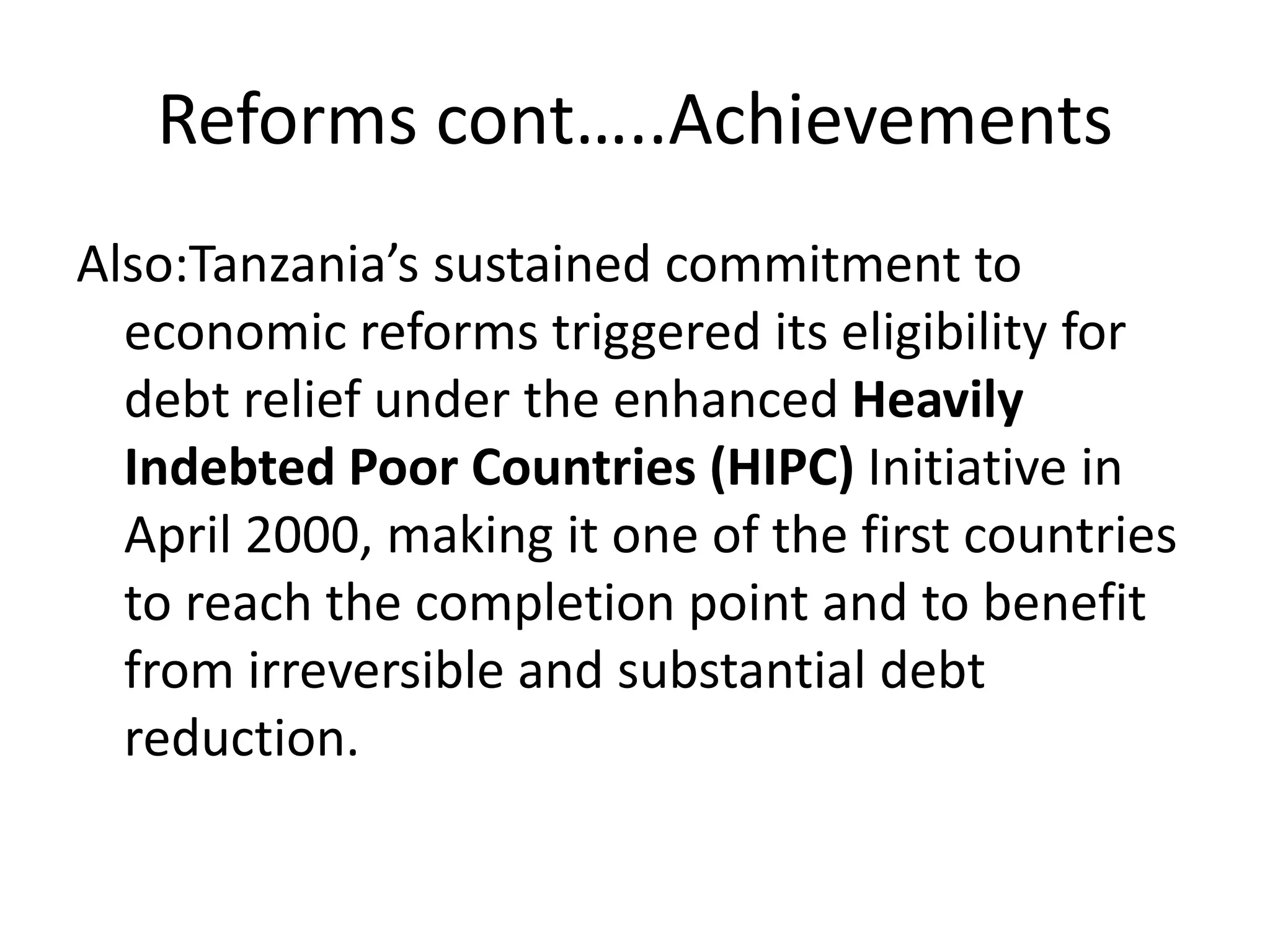Reforms cont…..Achievements
Also:Tanzania’s sustained commitment to
economic reforms triggered its eligibility for
debt relief under the enhanced Heavily
Indebted Poor Countries (HIPC) Initiative in
April 2000, making it one of the first countries
to reach the completion point and to benefit
from irreversible and substantial debt
reduction.
 