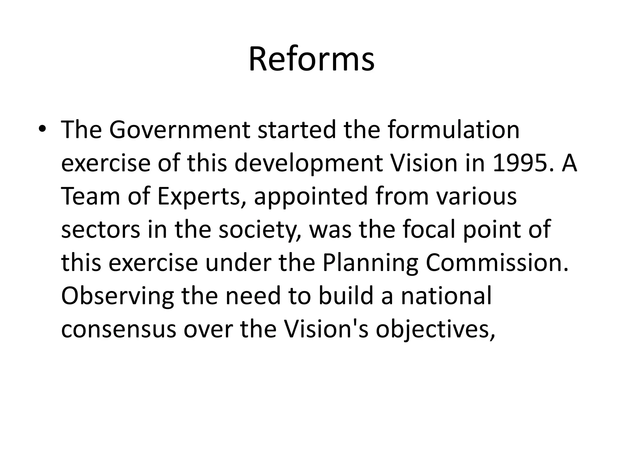 Reforms
• The Government started the formulation
exercise of this development Vision in 1995. A
Team of Experts, appointed from various
sectors in the society, was the focal point of
this exercise under the Planning Commission.
Observing the need to build a national
consensus over the Vision's objectives,
 