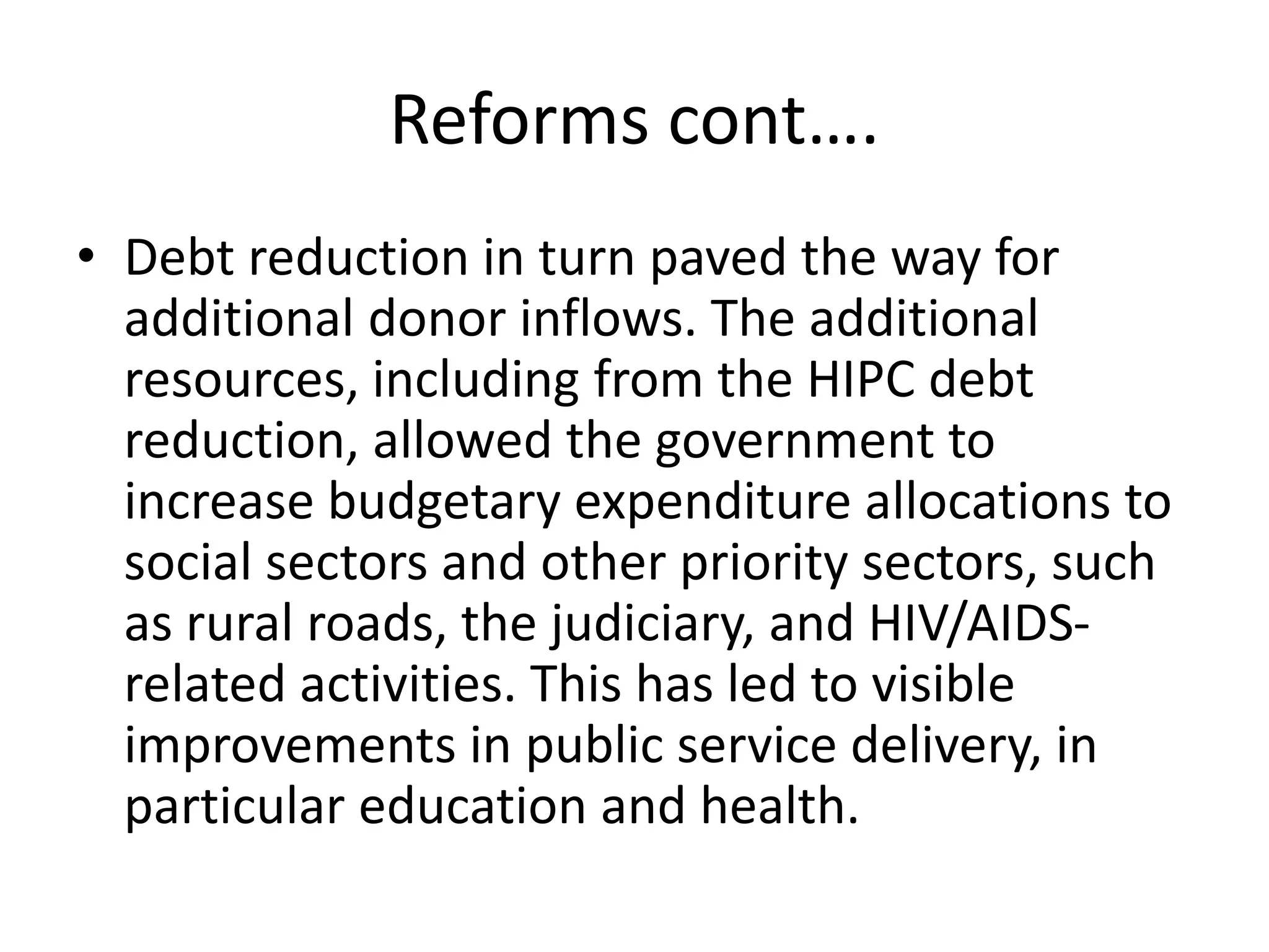 Reforms cont….
• Debt reduction in turn paved the way for
additional donor inflows. The additional
resources, including from the HIPC debt
reduction, allowed the government to
increase budgetary expenditure allocations to
social sectors and other priority sectors, such
as rural roads, the judiciary, and HIV/AIDS-
related activities. This has led to visible
improvements in public service delivery, in
particular education and health.
 