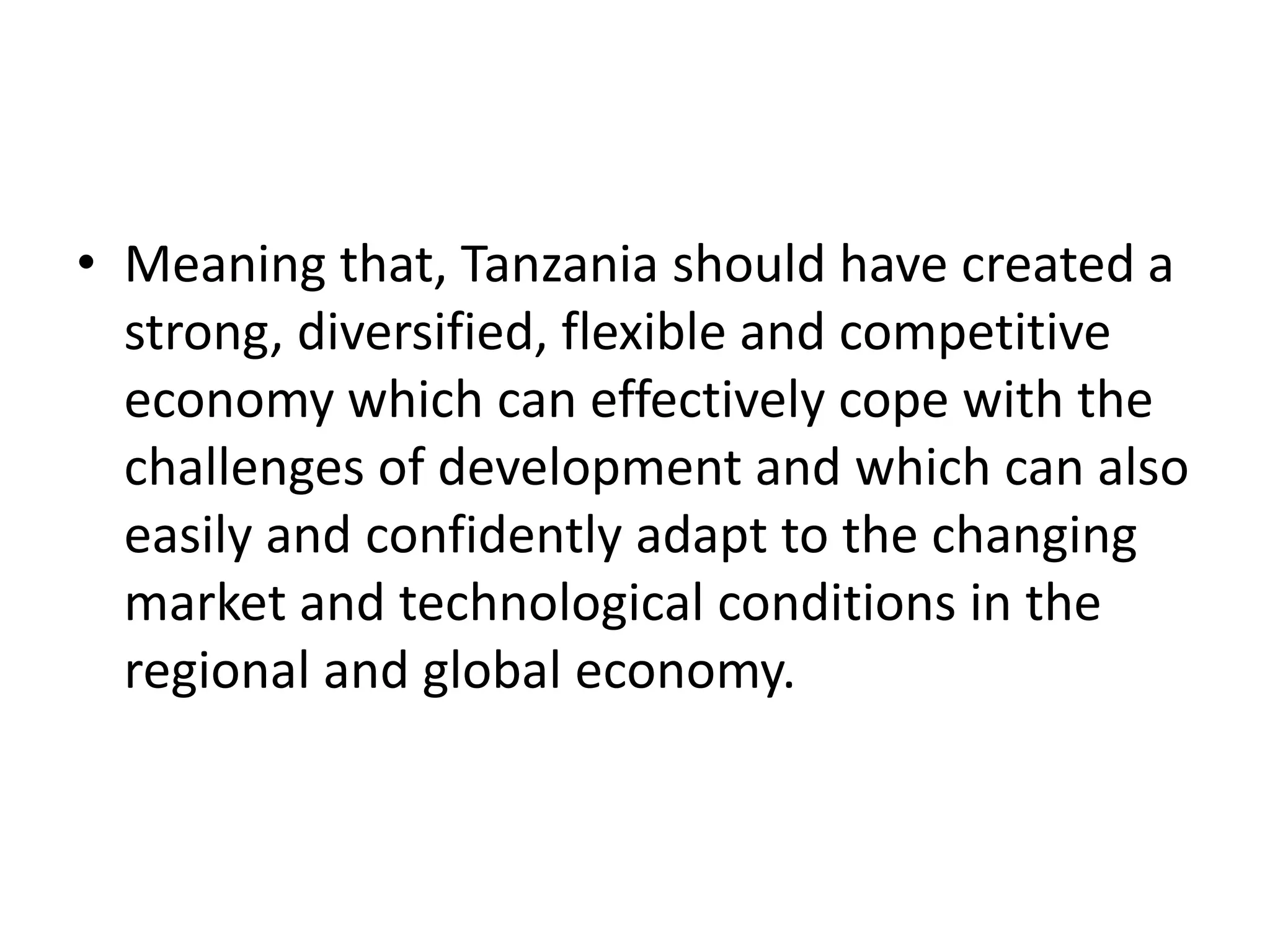 • Meaning that, Tanzania should have created a
strong, diversified, flexible and competitive
economy which can effectively cope with the
challenges of development and which can also
easily and confidently adapt to the changing
market and technological conditions in the
regional and global economy.
 
