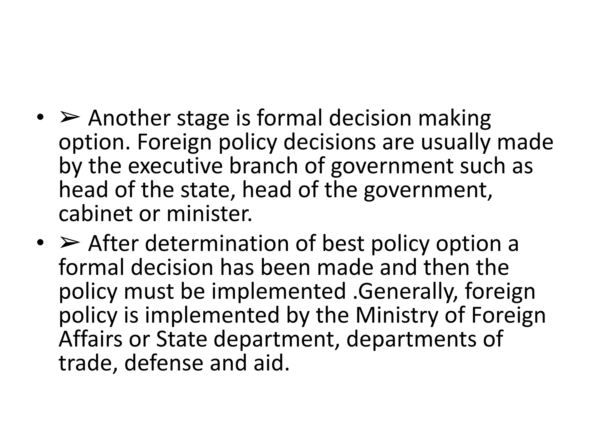 • ➢ Another stage is formal decision making
option. Foreign policy decisions are usually made
by the executive branch of government such as
head of the state, head of the government,
cabinet or minister.
• ➢ After determination of best policy option a
formal decision has been made and then the
policy must be implemented .Generally, foreign
policy is implemented by the Ministry of Foreign
Affairs or State department, departments of
trade, defense and aid.
 