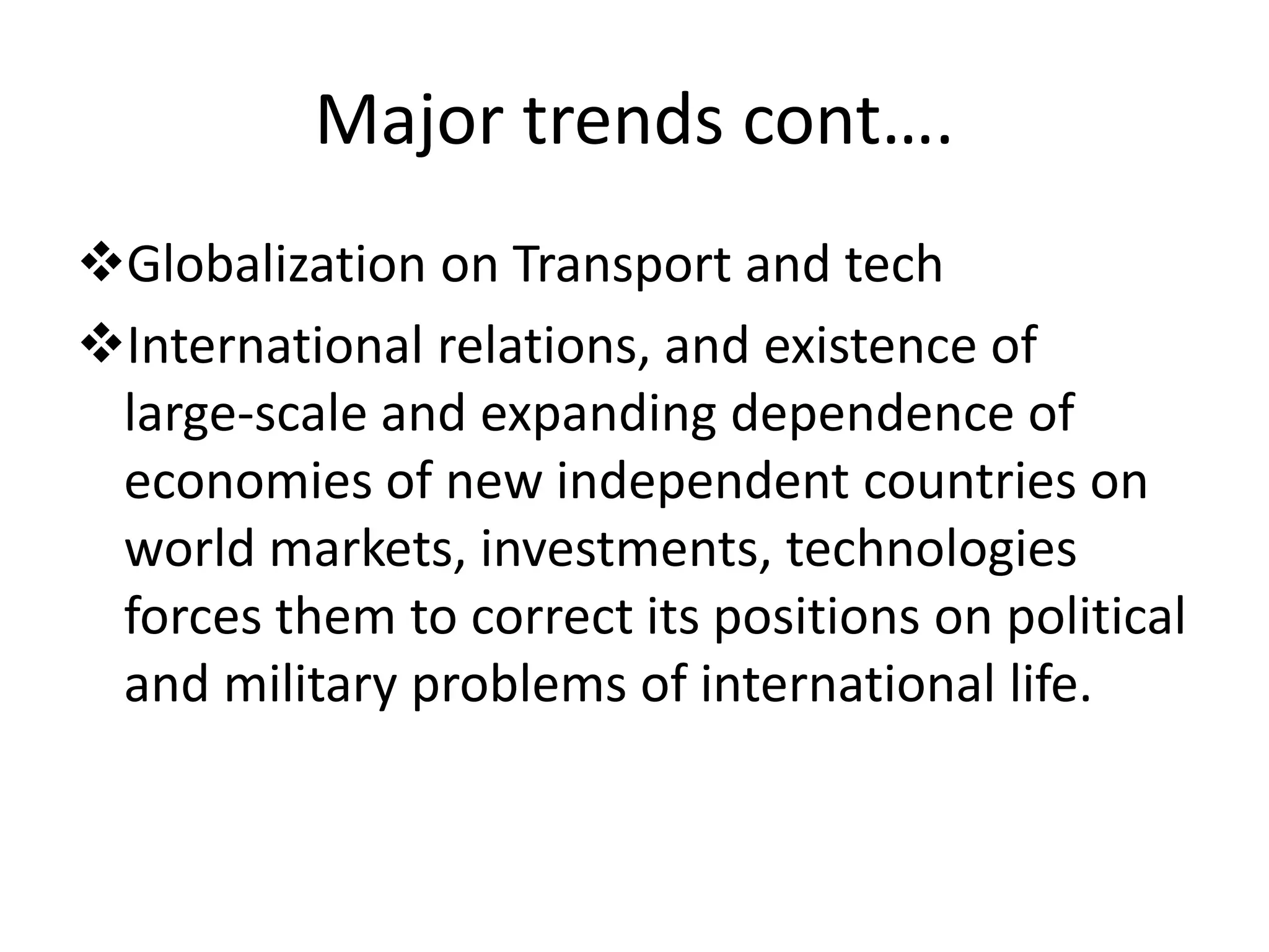 Major trends cont….
Globalization on Transport and tech
International relations, and existence of
large‐scale and expanding dependence of
economies of new independent countries on
world markets, investments, technologies
forces them to correct its positions on political
and military problems of international life.
 