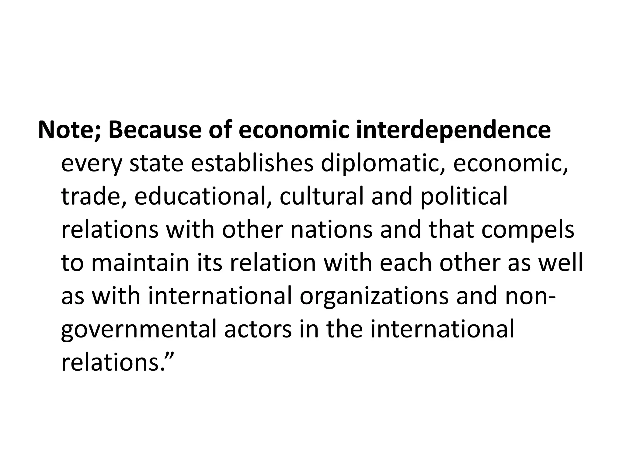 Note; Because of economic interdependence
every state establishes diplomatic, economic,
trade, educational, cultural and political
relations with other nations and that compels
to maintain its relation with each other as well
as with international organizations and non-
governmental actors in the international
relations.”
 