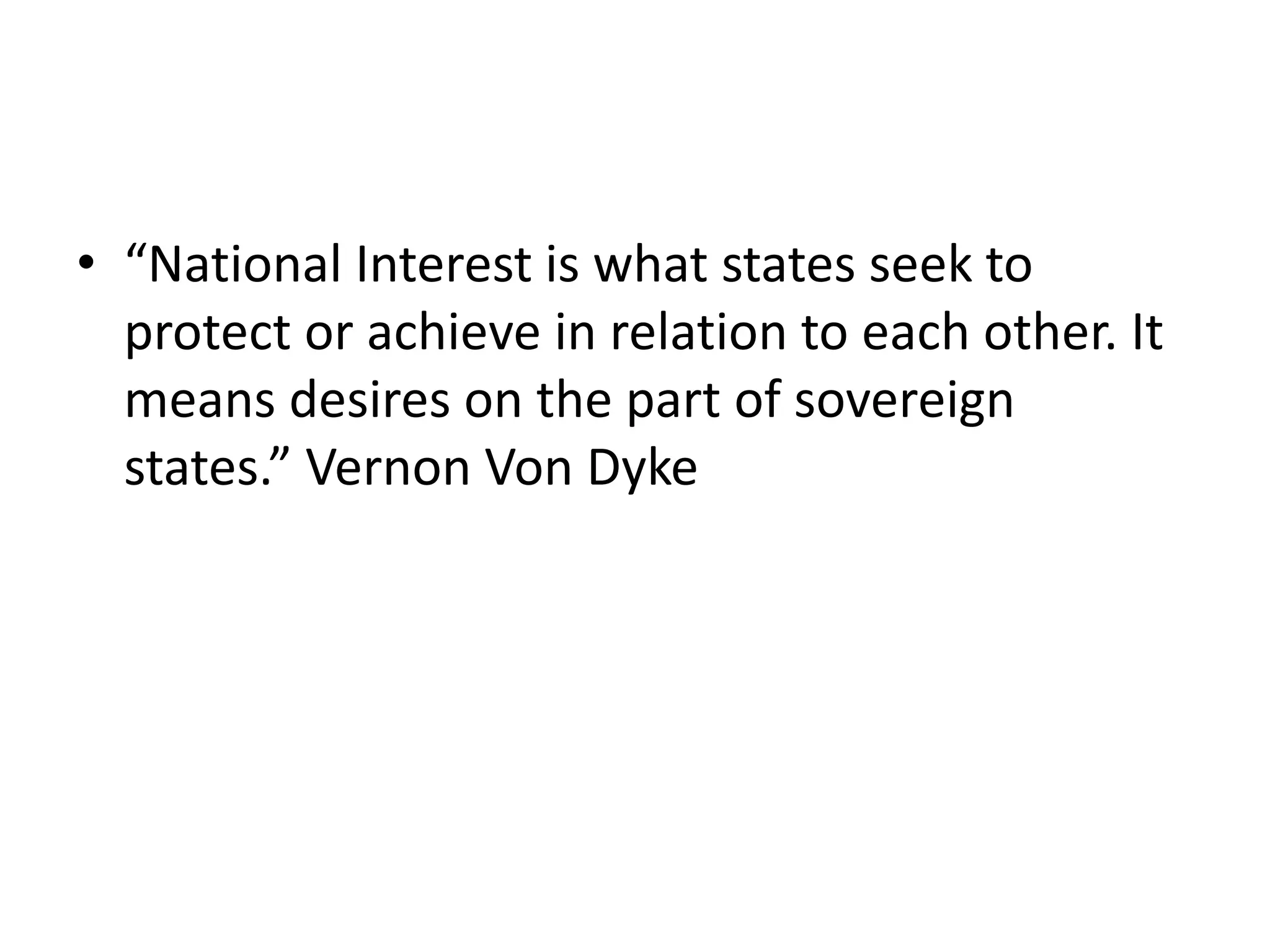 • “National Interest is what states seek to
protect or achieve in relation to each other. It
means desires on the part of sovereign
states.” Vernon Von Dyke
 