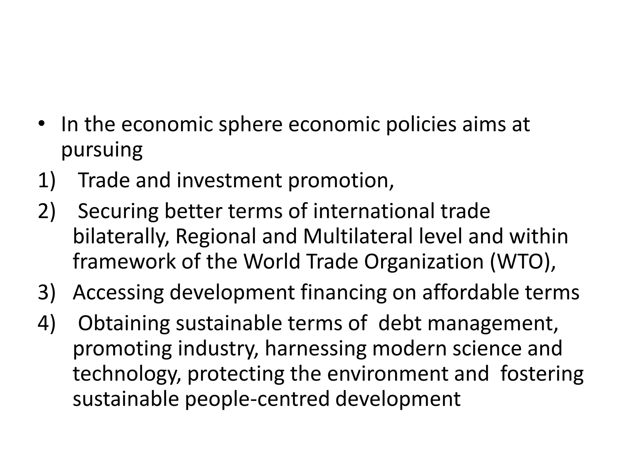 • In the economic sphere economic policies aims at
pursuing
1) Trade and investment promotion,
2) Securing better terms of international trade
bilaterally, Regional and Multilateral level and within
framework of the World Trade Organization (WTO),
3) Accessing development financing on affordable terms
4) Obtaining sustainable terms of debt management,
promoting industry, harnessing modern science and
technology, protecting the environment and fostering
sustainable people-centred development
 