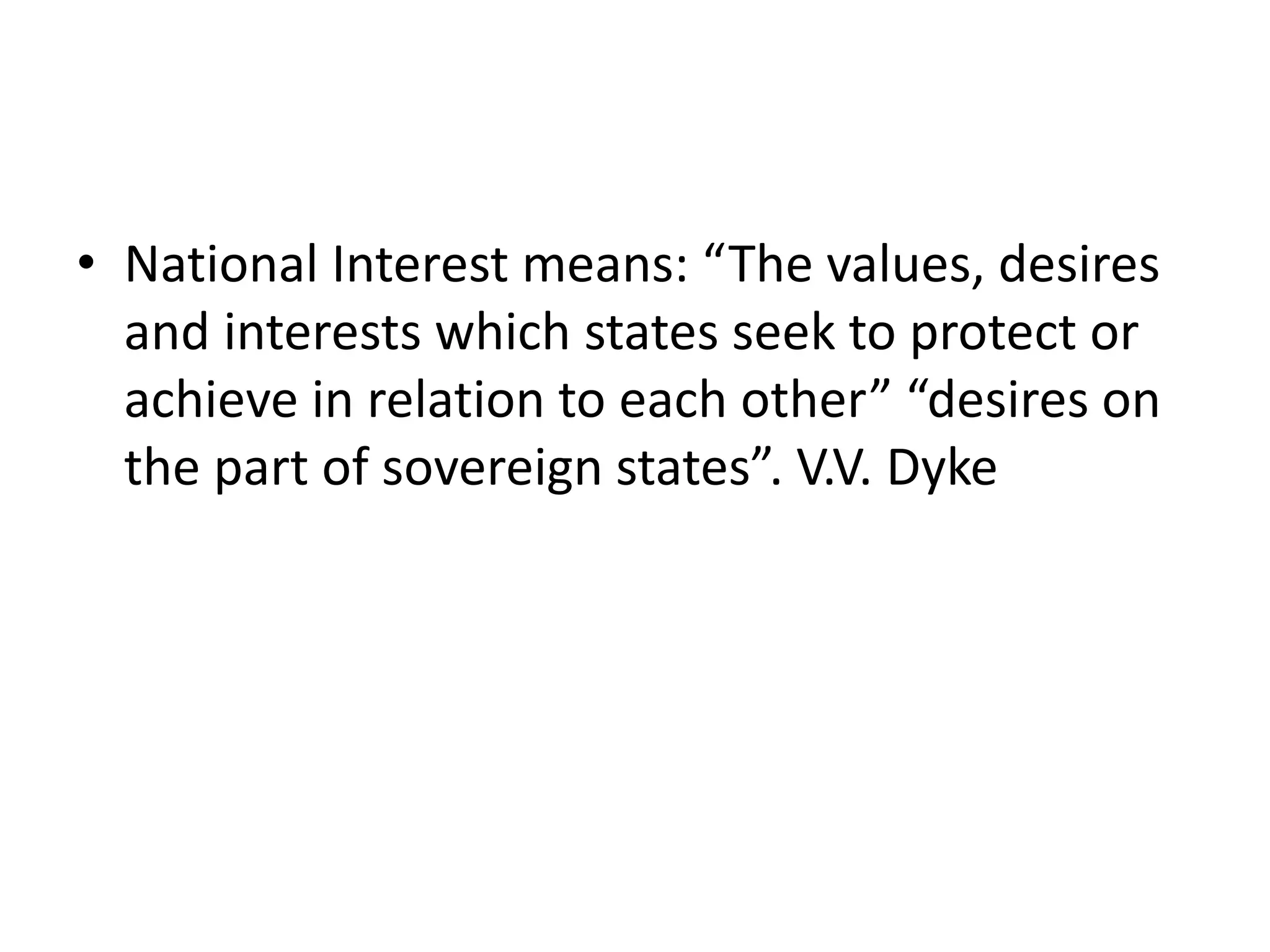 • National Interest means: “The values, desires
and interests which states seek to protect or
achieve in relation to each other” “desires on
the part of sovereign states”. V.V. Dyke
 