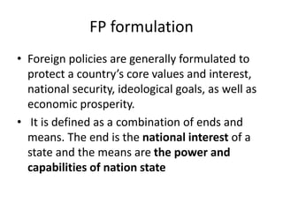 FP formulation
• Foreign policies are generally formulated to
protect a country’s core values and interest,
national security, ideological goals, as well as
economic prosperity.
• It is defined as a combination of ends and
means. The end is the national interest of a
state and the means are the power and
capabilities of nation state
 