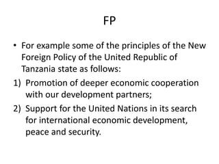 FP
• For example some of the principles of the New
Foreign Policy of the United Republic of
Tanzania state as follows:
1) Promotion of deeper economic cooperation
with our development partners;
2) Support for the United Nations in its search
for international economic development,
peace and security.
 