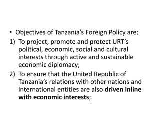 • Objectives of Tanzania’s Foreign Policy are:
1) To project, promote and protect URT’s
political, economic, social and cultural
interests through active and sustainable
economic diplomacy;
2) To ensure that the United Republic of
Tanzania’s relations with other nations and
international entities are also driven inline
with economic interests;
 