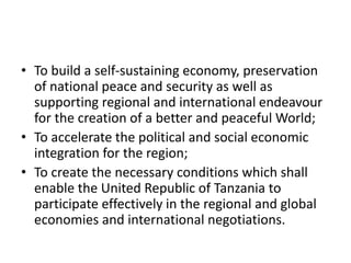 • To build a self-sustaining economy, preservation
of national peace and security as well as
supporting regional and international endeavour
for the creation of a better and peaceful World;
• To accelerate the political and social economic
integration for the region;
• To create the necessary conditions which shall
enable the United Republic of Tanzania to
participate effectively in the regional and global
economies and international negotiations.
 