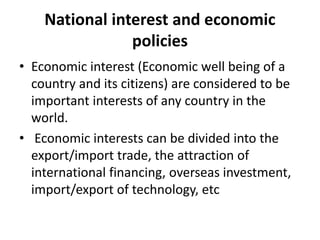 National interest and economic
policies
• Economic interest (Economic well being of a
country and its citizens) are considered to be
important interests of any country in the
world.
• Economic interests can be divided into the
export/import trade, the attraction of
international financing, overseas investment,
import/export of technology, etc
 