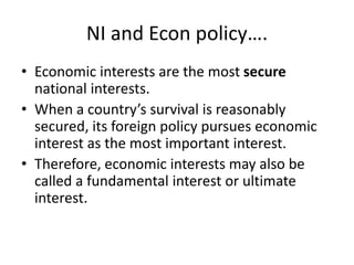 NI and Econ policy….
• Economic interests are the most secure
national interests.
• When a country’s survival is reasonably
secured, its foreign policy pursues economic
interest as the most important interest.
• Therefore, economic interests may also be
called a fundamental interest or ultimate
interest.
 