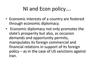 NI and Econ policy….
• Economic interests of a country are fostered
through economic diplomacy.
• Economic diplomacy not only promotes the
state’s prosperity but also, as occasion
demands and opportunity permits,
manipulates its foreign commercial and
financial relations in support of its foreign
policy – as in the case of US sanctions against
Iran.
 