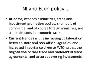 NI and Econ policy….
• At home, economic ministries, trade and
investment promotion bodies, chambers of
commerce, and of course foreign ministries, are
all participants in economic work.
• Current trends include increasing collaboration
between state and non-official agencies, and
increased importance given to WTO issues, the
negotiation of free trade and preferential trade
agreements, and accords covering investments
 
