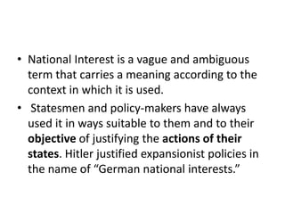 • National Interest is a vague and ambiguous
term that carries a meaning according to the
context in which it is used.
• Statesmen and policy-makers have always
used it in ways suitable to them and to their
objective of justifying the actions of their
states. Hitler justified expansionist policies in
the name of “German national interests.”
 