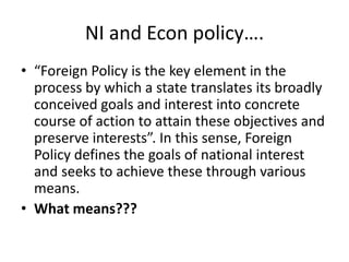 NI and Econ policy….
• “Foreign Policy is the key element in the
process by which a state translates its broadly
conceived goals and interest into concrete
course of action to attain these objectives and
preserve interests”. In this sense, Foreign
Policy defines the goals of national interest
and seeks to achieve these through various
means.
• What means???
 
