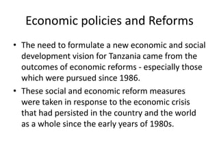 Economic policies and Reforms
• The need to formulate a new economic and social
development vision for Tanzania came from the
outcomes of economic reforms - especially those
which were pursued since 1986.
• These social and economic reform measures
were taken in response to the economic crisis
that had persisted in the country and the world
as a whole since the early years of 1980s.
 
