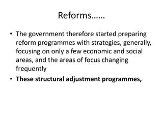 Reforms……
• The government therefore started preparing
reform programmes with strategies, generally,
focusing on only a few economic and social
areas, and the areas of focus changing
frequently
• These structural adjustment programmes,
 