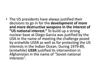 • The US presidents have always justified their
decisions to go in for the development of more
and more destructive weapons in the interest of
“US national interest.” To build up a strong
nuclear base at Diego Garcia was justified by the
USA in the name of meeting the challenge posed
by erstwhile USSR as well as for protecting the US
interests in the Indian Ocean. During 1979-89,
(erstwhile) USSR justified its intervention in
Afghanistan in the name of “Soviet national
interests”.
 