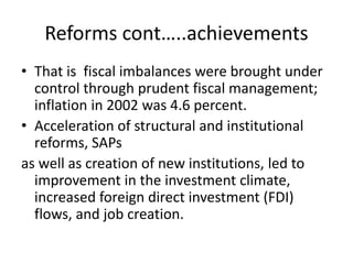 Reforms cont…..achievements
• That is fiscal imbalances were brought under
control through prudent fiscal management;
inflation in 2002 was 4.6 percent.
• Acceleration of structural and institutional
reforms, SAPs
as well as creation of new institutions, led to
improvement in the investment climate,
increased foreign direct investment (FDI)
flows, and job creation.
 